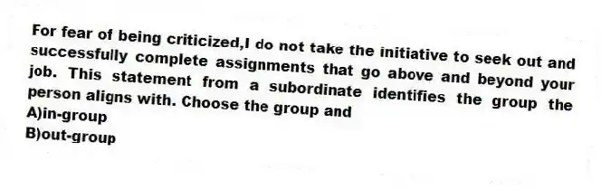 For fear of being criticized,I do not take the initiative to seek out and successfully complete assignments that go above and beyond your job. This statement from a subordinate identifies the group the person aligns with. Choose the group and
A)in-group
B)out-group