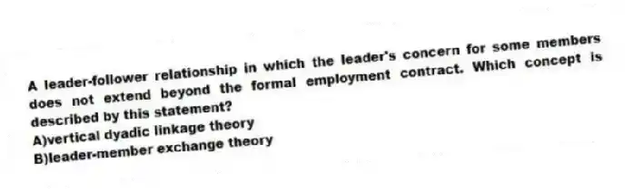 A leader-follower relationship in which the leader's concern for some members does not extend beyond the formal employment contract. Which concept is described by this statement?
A)vertical dyadic linkage theory
B)leader-member exchange theory