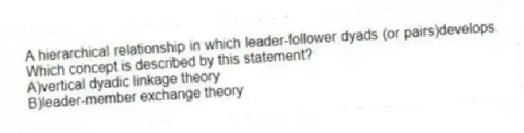 A hierarchical relationship in which leader-follower dyads (or pairs)develops. Which concept is described by this statement?
A)vertical dyadic linkage theory
B)leader-member exchange theory