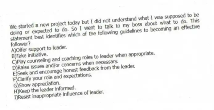 We started a new project today but I did not understand what I was supposed to be doing or expected to do. So I went to talk to my boss about what to do. This statement best identifies which of the following guidelines to becoming an effective follower?
A)Offer support to leader.
B)Take initiative.
C)Play counseling and coaching roles to leader when appropriate.
D)Raise issues and/or concerns when necessary.
E)Seek and encourage honest feedback from the leader.
F)Clarify your role and expectations.
G)Show appreciation.
H)Keep the leader informed.
I)Resist inappropriate influence of leader.