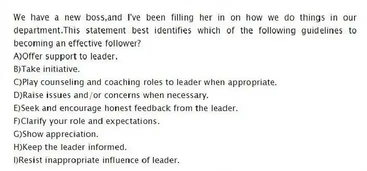 We have a new boss,and I've been filling her in on how we do things in our department.This statement best identifies which of the following guidelines to becoming an effective follower?
A)Offer support to leader.
B)Take initiative.
C)Play counseling and coaching roles to leader when appropriate.
D)Raise issues and/or concerns when necessary.
E)Seek and encourage honest feedback from the leader.
F)Clarify your role and expectations.
G)Show appreciation.
H)Keep the leader informed.
I)Resist inappropriate influence of leader.