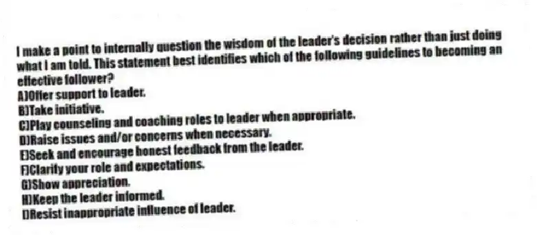 I make a point to internally question the wisdom of the leader's decision rather than just doing what I am told. This statement best identifies which of the following guidelines to becoming an effective follower?
A)Offer support to leader.
B)Take initiative.
C)Play counseling and coaching roles to leader when appropriate.
D)Raise issues and/or concerns when necessary.
E)Seek and encourage honest feedback from the leader.
F)Clarify your role and expectations.
G)Show appreciation.
H)Keep the leader informed.
I)Resist inappropriate influence of leader.
