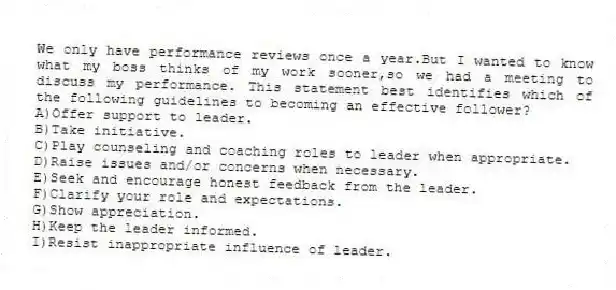 We only have performance reviews once a year.But I wanted to know what my boss thinks of my work sooner,so we had a meeting to discuss my performance. This statement best identifies which of the following guidelines to becoming an effective follower?
A)Offer support to leader.
B)Take initiative.
C)Play counseling and coaching roles to leader when appropriate.
D)Raise issues and/or concerns when necessary.
E)Seek and encourage honest feedback from the leader.
F)Clarify your role and expectations.
G)Show appreciation.
H)Keep the leader informed.
I)Resist inappropriate influence of leader.