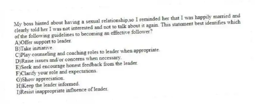 My boss hinted about having a sexual relationship,so I reminded her that I was happily married and clearly told her I was not interested and not to talk about it again. This statement best identifies which of the following guidelines to becoming an effective follower?
A)Offer support to leader.
B)Take initiative.
C)Play counseling and coaching roles to leader when appropriate.
D)Raise issues and/or concerns when necessary.
E)Seek and encourage honest feedback from the leader.
F)Clarify your role and expectations.
G)Show appreciation.
H)Keep the leader informed.
I)Resist inappropriate influence of leader.
