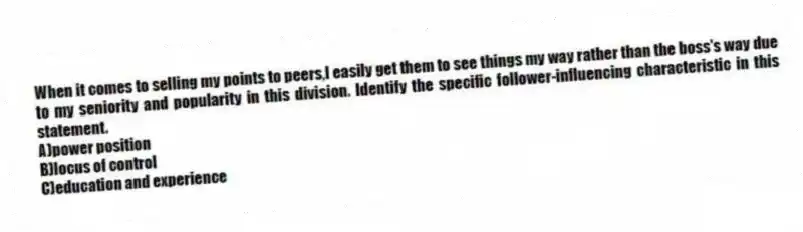When it comes to selling my points to peers,I easily get them to see things my way rather than the boss's way due to my seniority and popularity in this division. Identify the specific follower-influencing characteristic in this statement.
A)power position
B)locus of control
C)education and experience