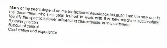 Many of my peers depend on me for technical assistance because I am the only one in the department who has been trained to work with this new machine successfully. Identify the specific follower-influencing characteristic in this statement.
A)power position
B)locus of control
C)education and experience
