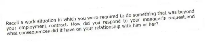 Recall a work situation in which you were required to do something that was beyond your employment contract. How did you respond to your manager's request,and what consequences did it have on your relationship with him or her?