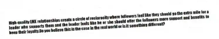 High-quality LMX relationships create a circle of reciprocity where followers feel like they should go the extra mile for a leader who supports them and the leader feels like he or she should offer the followers more support and benefits to keep their loyalty.Do you believe this is the case in the real world or is it something different?