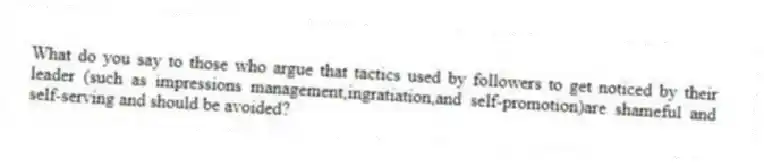 What do you say to those who argue that tactics used by followers to get noticed by their leader (such as impressions management,ingratiation,and self-promotion)are shameful and self-serving and should be avoided?