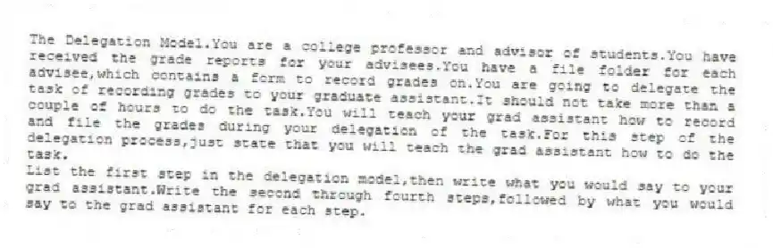 The Delegation Model.You are a college professor and advisor of students.You have received the grade reports for your advisees.You have a file folder for each advisee,which contains a form to record grades on.You are going to delegate the task of recording grades to your graduate assistant.It should not take more than a couple of hours to do the task.You will teach your grad assistant how to record and file the grades during your delegation of the task.For this step of the delegation process,just state that you will teach the grad assistant how to do the task.
List the first step in the delegation model,then write what you would say to your grad assistant.Write the second through fourth steps,followed by what you would say to the grad assistant for each step.