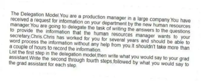 The Delegation Model.You are a production manager in a large company.You have received a request for information on your department by the new human resources manager.You are going to delegate the task of writing the answers to the questions to provide the information that the human resources manager wants to your secretary,Chris.Chris has worked for you for several years and should be able to word process the information without any help from you.It shouldn't take more than a couple of hours to record the information.
List the first step in the delegation model,then write what you would say to your grad assistant.Write the second through fourth steps,followed by what you would say to the grad assistant for each step.