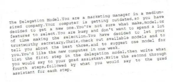 The Delegation Model.You are a marketing manager in a medium-sized company.Your computer is getting outdated,so you have decided to get a new one.You're not sure what make,model,or features to select.You are busy and don't want to spend a lot of time making the selection.You have decided to let your trustworthy secretary,Chris,check out available models and to tell you about the best three,and to suggest one model for you.You'd like the new computer in one week.
List the first step in the delegation model,then write what you would say to your grad assistant.Write the second through fourth steps,followed by what you would say to the grad assistant for each step.
