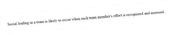Social loafing in a team is likely to occur when each team member's effort is recognized and assessed.