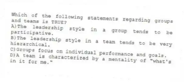 Which of the following statements regarding groups and teams is TRUE?
A)The leadership style in a group tends to be participative.
B)The leadership style in a team tends to be very hierarchical.
C)Groups focus on individual performance and goals.
D)A team is characterized by a mentality of "what's in it for me."