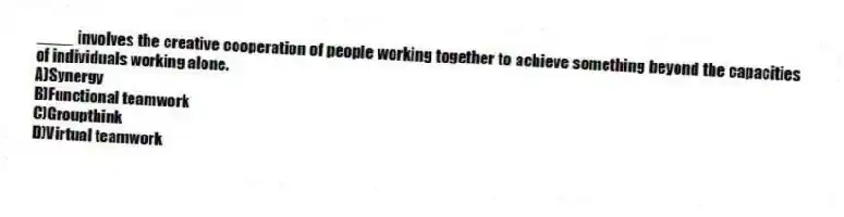 ____ involves the creative cooperation of people working together to achieve something beyond the capacities of individuals working alone.
A)Synergy
B)Functional teamwork
C)Groupthink
D)Virtual teamwork