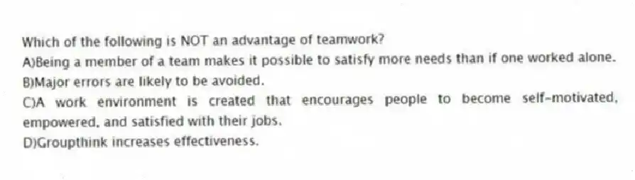 Which of the following is NOT an advantage of teamwork?
A)Being a member of a team makes it possible to satisfy more needs than if one worked alone.
B)Major errors are likely to be avoided.
C)A work environment is created that encourages people to become self-motivated, empowered, and satisfied with their jobs.
D)Groupthink increases effectiveness.