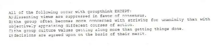 All of the following occur with groupthink EXCEPT:
A)dissenting views are suppressed in favor of consensus.
B)the group often becomes more concerned with striving for unanimity than with objectively appraising different courses of action.
C)the group culture values getting along more than getting things done.
D)decisions are agreed upon on the basis of their merit.