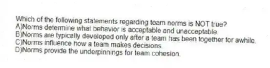 Which of the following statements regarding team norms is NOT true?
A)Norms determine what behavior is acceptable and unacceptable.
B)Norms are typically developed only after a team has been together for awhile.
C)Norms influence how a team makes decisions.
D)Norms provide the underpinnings for team cohesion.