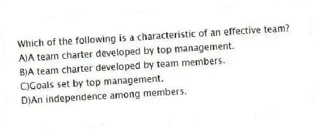 Which of the following is a characteristic of an effective team?
A)A team charter developed by top management.
B)A team charter developed by team members.
C)Goals set by top management.
D)An independence among members.