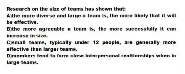 Research on the size of teams has shown that:
A)the more diverse and large a team is, the more likely that it will be effective.
B)the more agreeable a team is, the more successfully it can increase in size.
C)small teams, typically under 12 people, are generally more effective than larger teams.
D)members tend to form close interpersonal realtionships when in large teams.