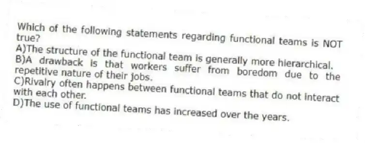 Which of the following statements regarding functional teams is NOT true?
A)The structure of the functional team is generally more hierarchical.
B)A drawback is that workers suffer from boredom due to the repetitive nature of their jobs.
C)Rivalry often happens between functional teams that do not interact with each other.
D)The use of functional teams has increased over the years.