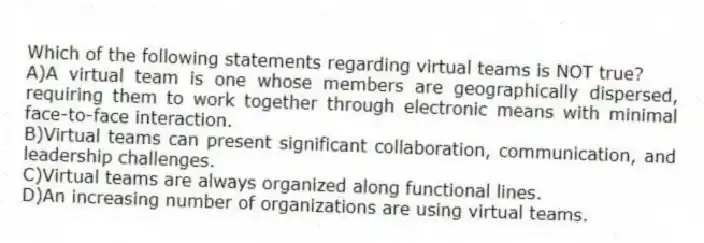 Which of the following statements regarding virtual teams is NOT true?
A)A virtual team is one whose members are geographically dispersed, requiring them to work together through electronic means with minimal face-to-face interaction.
B)Virtual teams can present significant collaboration, communication, and leadership challenges.
C)Virtual teams are always organized along functional lines.
D)An increasing number of organizations are using virtual teams.
