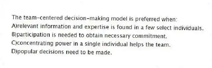 The team-centered decision-making model is preferred when:
A)relevant information and expertise is found in a few select individuals.
B)participation is needed to obtain necessary commitment.
C)concentrating power in a single individual helps the team.
D)popular decisions need to be made.