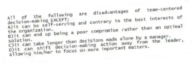 All of the following are disadvantages of team-centered decision-making EXCEPT:
A)it can be self-serving and contrary to the best interests of the organization.
B)it can end up being a poor compromise rather than an optimal solution.
C)it can take longer than decisions made alone by a manager.
D)it can shift decision-making action away from the leader, allowing him/her to focus on more important matters.