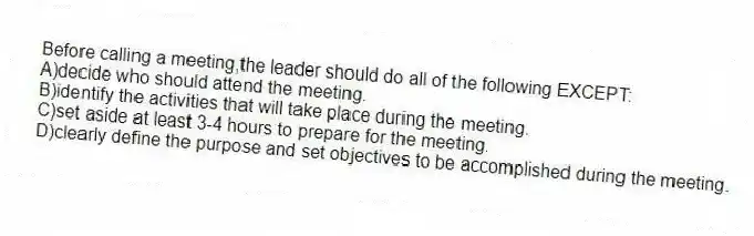 Before calling a meeting,the leader should do all of the following EXCEPT:
A)decide who should attend the meeting.
B)identify the activities that will take place during the meeting.
C)set aside at least 3-4 hours to prepare for the meeting.
D)clearly define the purpose and set objectives to be accomplished during the meeting.