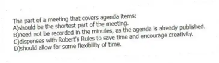 The part of a meeting that covers agenda items:
A)should be the shortest part of the meeting.
B)need not be recorded in the minutes, as the agenda is already published.
C)dispenses with Robert's Rules to save time and encourage creativity.
D)should allow for some flexibility of time.