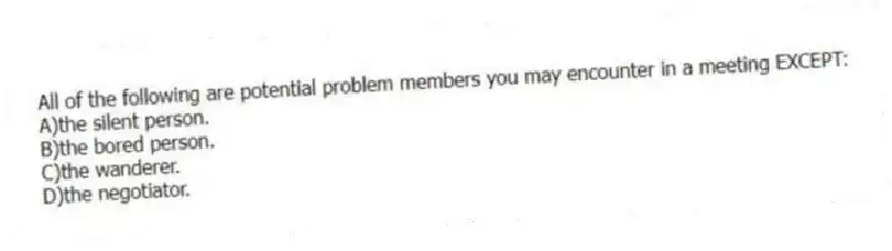 All of the following are potential problem members you may encounter in a meeting EXCEPT:
A)the silent person.
B)the bored person.
C)the wanderer.
D)the negotiator.