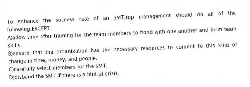 To enhance the success rate of an SMT,top management should do all of the following,EXCEPT:
A)allow time after training for the team members to bond with one another and form team skills.
B)ensure that the organization has the necessary resources to commit to this kind of change in time, money, and people.
C)carefully select members for the SMT.
D)disband the SMT if there is a hint of crisis.