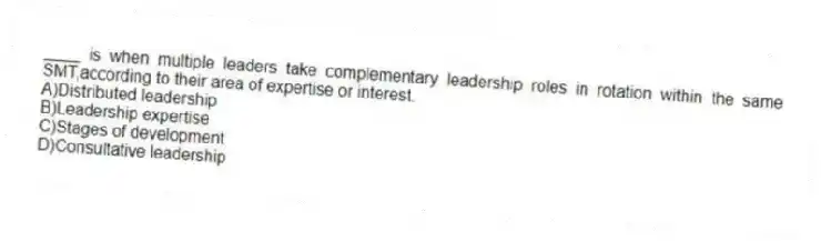 ____ is when multiple leaders take complementary leadership roles in rotation within the same SMT,according to their area of expertise or interest.
A)Distributed leadership
B)Leadership expertise
C)Stages of development
D)Consultative leadership