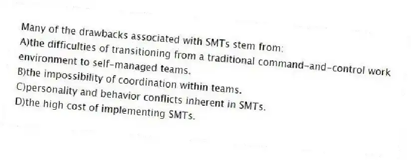 Many of the drawbacks associated with SMTs stem from:
A)the difficulties of transitioning from a traditional command-and-control work environment to self-managed teams.
B)the impossibility of coordination within teams.
C)personality and behavior conflicts inherent in SMTs.
D)the high cost of implementing SMTs.