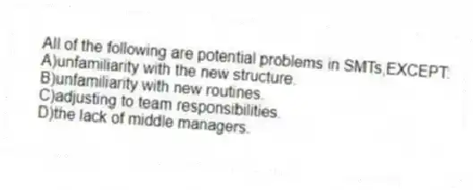 All of the following are potential problems in SMTs,EXCEPT:
A)unfamiliarity with the new structure.
B)unfamiliarity with new routines.
C)adjusting to team responsibilities.
D)the lack of middle managers.