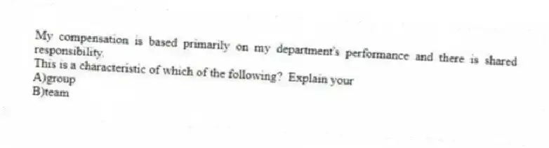 My compensation is based primarily on my department's performance and there is shared responsibility.
This is a characteristic of which of the following? Explain your
A)group
B)team