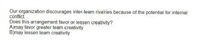Our organization discourages inter-team rivalries because of the potential for internal conflict.
Does this arrangement favor or lessen creativity?
A)may favor greater team creativity
B)may lessen team creativity