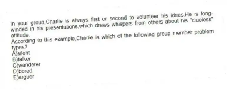 In your group,Charlie is always first or second to volunteer his ideas.He is long-winded in his presentations,which draws whispers from others about his "clueless" attitude.
According to this example,Charlie is which of the following group member problem types?
A)silent
B)talker
C)wanderer
D)bored
E)arguer