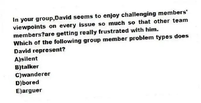 In your group,David seems to enjoy challenging members' viewpoints on every issue so much so that other team members?are getting really frustrated with him.
Which of the following group member problem types does David represent?
A)silent
B)talker
C)wanderer
D)bored
E)arguer