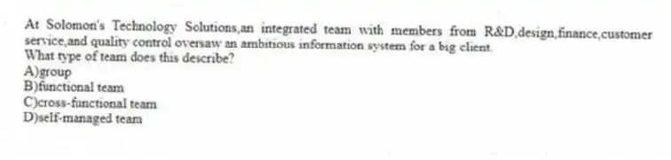 At Solomon's Technology Solutions,an integrated team with members from R&D,design,finance,customer service,and quality control oversaw an ambitious information system for a big client.
What type of team does this describe?
A)group
B)functional team
C)cross-functional team
D)self-managed team