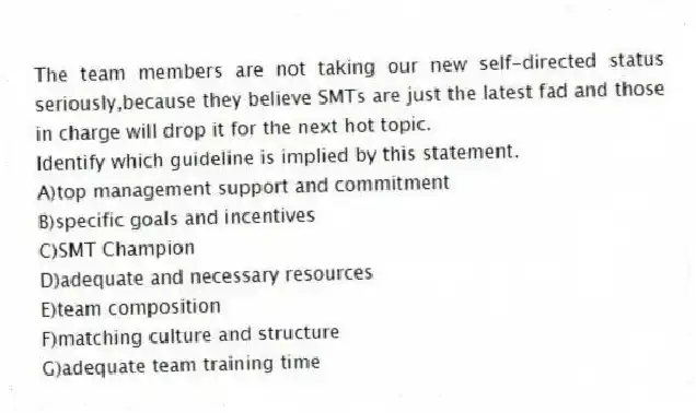The team members are not taking our new self-directed status seriously,because they believe SMTs are just the latest fad and those in charge will drop it for the next hot topic.
Identify which guideline is implied by this statement.
A)top management support and commitment
B)specific goals and incentives
C)SMT Champion
D)adequate and necessary resources
E)team composition
F)matching culture and structure
G)adequate team training time