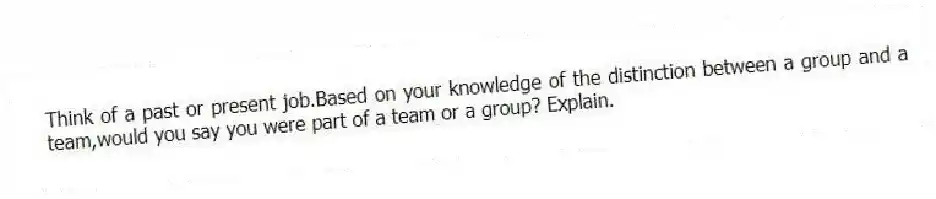 Think of a past or present job.Based on your knowledge of the distinction between a group and a team,would you say you were part of a team or a group? Explain.
