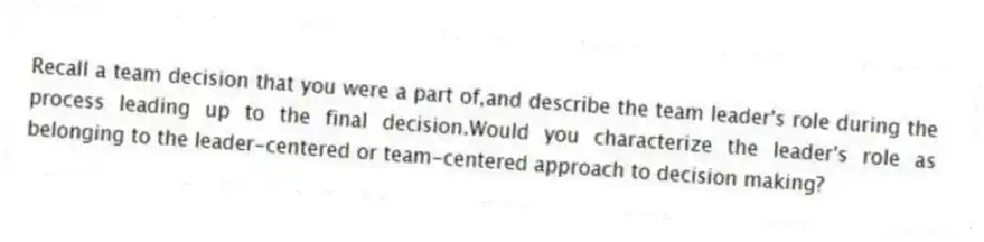 Recall a team decision that you were a part of,and describe the team leader's role during the process leading up to the final decision.Would you characterize the leader's role as belonging to the leader-centered or team-centered approach to decision making?