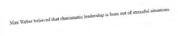 Max Weber believed that charismatic leadership is born out of stressful situations.