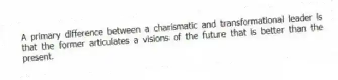 A primary difference between a charismatic and transformational leader is that the former articulates a visions of the future that is better than the present.