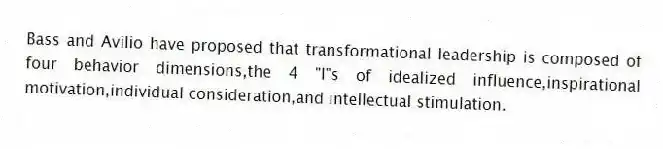 Bass and Avilio have proposed that transformational leadership is composed of four behavior dimensions,the 4 "I"s of idealized influence,inspirational motivation,individual consideration,and intellectual stimulation.