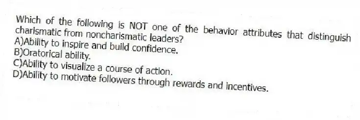 Which of the following is NOT one of the behavior attributes that distinguish charismatic from noncharismatic leaders?
A)Ability to inspire and build confidence.
B)Oratorical ability.
C)Ability to visualize a course of action.
D)Ability to motivate followers through rewards and incentives.