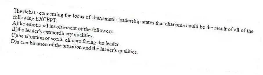 The debate concerning the locus of charismatic leadership states that charisma could be the result of all of the following EXCEPT:
A)the emotional involvement of the followers.
B)the leader's extraordinary qualities.
C)the situation or social climate facing the leader.
D)a combination of the situation and the leader's qualities.