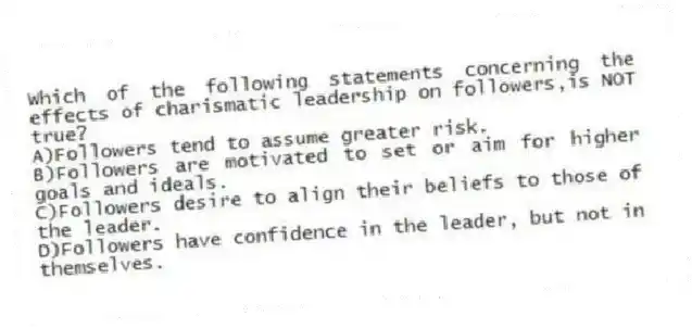 Which of the following statements concerning the effects of charismatic leadership on followers,is NOT true?
A)Followers tend to assume greater risk.
B)Followers are motivated to set or aim for higher goals and ideals.
C)Followers desire to align their beliefs to those of the leader.
D)Followers have confidence in the leader, but not in themselves.