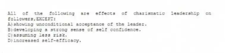 All of the following are effects of charismatic leadership on followers,EXCEPT:
A)showing unconditional acceptance of the leader.
B)developing a strong sense of self confidence.
C)assuming less risk.
D)increased self-efficacy.